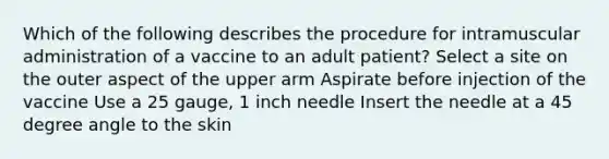 Which of the following describes the procedure for intramuscular administration of a vaccine to an adult patient? Select a site on the outer aspect of the upper arm Aspirate before injection of the vaccine Use a 25 gauge, 1 inch needle Insert the needle at a 45 degree angle to the skin