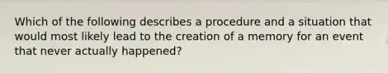 Which of the following describes a procedure and a situation that would most likely lead to the creation of a memory for an event that never actually happened?