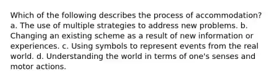 Which of the following describes the process of accommodation? a. The use of multiple strategies to address new problems. b. Changing an existing scheme as a result of new information or experiences. c. Using symbols to represent events from the real world. d. Understanding the world in terms of one's senses and motor actions.