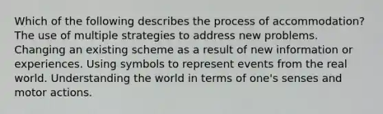 Which of the following describes the process of accommodation? The use of multiple strategies to address new problems. Changing an existing scheme as a result of new information or experiences. Using symbols to represent events from the real world. Understanding the world in terms of one's senses and motor actions.