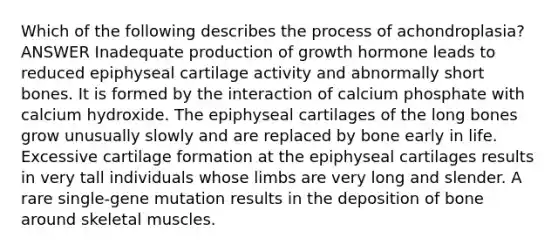 Which of the following describes the process of achondroplasia? ANSWER Inadequate production of growth hormone leads to reduced epiphyseal cartilage activity and abnormally short bones. It is formed by the interaction of calcium phosphate with calcium hydroxide. The epiphyseal cartilages of the long bones grow unusually slowly and are replaced by bone early in life. Excessive cartilage formation at the epiphyseal cartilages results in very tall individuals whose limbs are very long and slender. A rare single-gene mutation results in the deposition of bone around skeletal muscles.