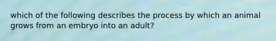 which of the following describes the process by which an animal grows from an embryo into an adult?