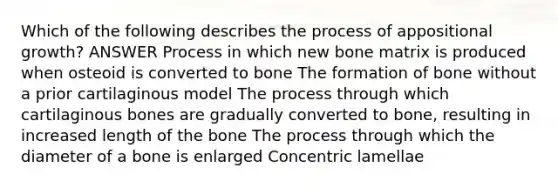 Which of the following describes the process of appositional growth? ANSWER Process in which new bone matrix is produced when osteoid is converted to bone The formation of bone without a prior cartilaginous model The process through which cartilaginous bones are gradually converted to bone, resulting in increased length of the bone The process through which the diameter of a bone is enlarged Concentric lamellae