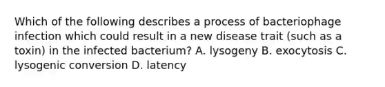 Which of the following describes a process of bacteriophage infection which could result in a new disease trait (such as a toxin) in the infected bacterium? A. lysogeny B. exocytosis C. lysogenic conversion D. latency