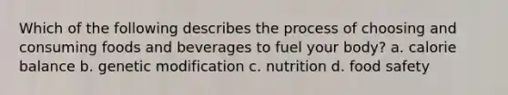 Which of the following describes the process of choosing and consuming foods and beverages to fuel your body? a. calorie balance b. genetic modification c. nutrition d. food safety