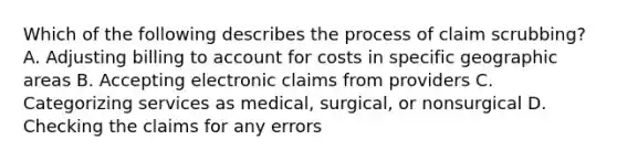 Which of the following describes the process of claim scrubbing? A. Adjusting billing to account for costs in specific geographic areas B. Accepting electronic claims from providers C. Categorizing services as medical, surgical, or nonsurgical D. Checking the claims for any errors