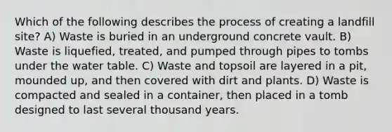 Which of the following describes the process of creating a landfill site? A) Waste is buried in an underground concrete vault. B) Waste is liquefied, treated, and pumped through pipes to tombs under <a href='https://www.questionai.com/knowledge/kra6qgcwqy-the-water-table' class='anchor-knowledge'>the water table</a>. C) Waste and topsoil are layered in a pit, mounded up, and then covered with dirt and plants. D) Waste is compacted and sealed in a container, then placed in a tomb designed to last several thousand years.