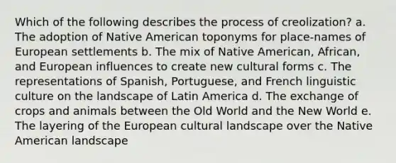 Which of the following describes the process of creolization? a. The adoption of Native American toponyms for place-names of European settlements b. The mix of Native American, African, and European influences to create new cultural forms c. The representations of Spanish, Portuguese, and French linguistic culture on the landscape of Latin America d. The exchange of crops and animals between the Old World and the New World e. The layering of the European cultural landscape over the Native American landscape