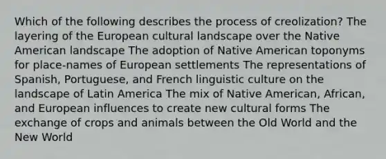 Which of the following describes the process of creolization? The layering of the European cultural landscape over the Native American landscape The adoption of Native American toponyms for place-names of European settlements The representations of Spanish, Portuguese, and French linguistic culture on the landscape of Latin America The mix of Native American, African, and European influences to create new cultural forms The exchange of crops and animals between the Old World and the New World