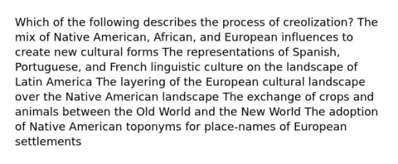 Which of the following describes the process of creolization? The mix of Native American, African, and European influences to create new cultural forms The representations of Spanish, Portuguese, and French linguistic culture on the landscape of Latin America The layering of the European cultural landscape over the Native American landscape The exchange of crops and animals between the Old World and the New World The adoption of Native American toponyms for place-names of European settlements