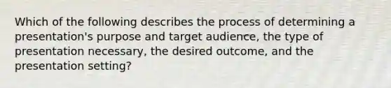 Which of the following describes the process of determining a presentation's purpose and target audience, the type of presentation necessary, the desired outcome, and the presentation setting?