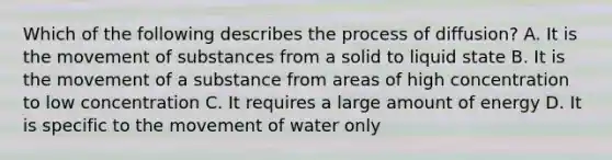 Which of the following describes the process of diffusion? A. It is the movement of substances from a solid to liquid state B. It is the movement of a substance from areas of high concentration to low concentration C. It requires a large amount of energy D. It is specific to the movement of water only