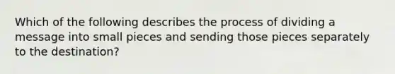 Which of the following describes the process of dividing a message into small pieces and sending those pieces separately to the destination?