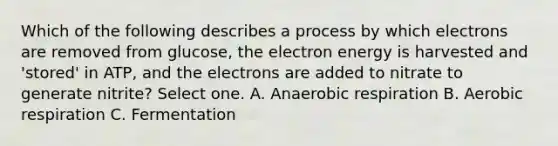 Which of the following describes a process by which electrons are removed from glucose, the electron energy is harvested and 'stored' in ATP, and the electrons are added to nitrate to generate nitrite? Select one. A. Anaerobic respiration B. Aerobic respiration C. Fermentation