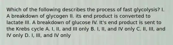 Which of the following describes the process of fast glycolysis? I. A breakdown of glycogen II. its end product is converted to lactate III. A breakdown of glucose IV. It's end product is sent to the Krebs cycle A. I, II, and III only B. I, II, and IV only C. II, III, and IV only D. I, III, and IV only