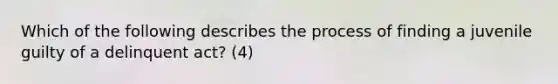 Which of the following describes the process of finding a juvenile guilty of a delinquent act? (4)