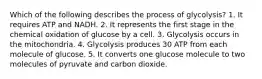 Which of the following describes the process of glycolysis? 1. It requires ATP and NADH. 2. It represents the first stage in the chemical oxidation of glucose by a cell. 3. Glycolysis occurs in the mitochondria. 4. Glycolysis produces 30 ATP from each molecule of glucose. 5. It converts one glucose molecule to two molecules of pyruvate and carbon dioxide.