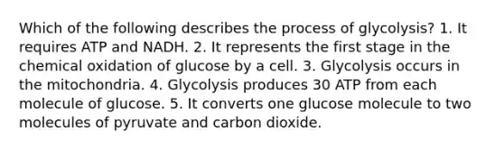 Which of the following describes the process of glycolysis? 1. It requires ATP and NADH. 2. It represents the first stage in the chemical oxidation of glucose by a cell. 3. Glycolysis occurs in the mitochondria. 4. Glycolysis produces 30 ATP from each molecule of glucose. 5. It converts one glucose molecule to two molecules of pyruvate and carbon dioxide.