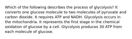 Which of the following describes the process of glycolysis? It converts one glucose molecule to two molecules of pyruvate and carbon dioxide. It requires ATP and NADH. Glycolysis occurs in the mitochondria. It represents the first stage in the chemical oxidation of glucose by a cell. Glycolysis produces 30 ATP from each molecule of glucose.