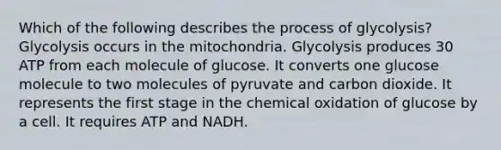 Which of the following describes the process of glycolysis? Glycolysis occurs in the mitochondria. Glycolysis produces 30 ATP from each molecule of glucose. It converts one glucose molecule to two molecules of pyruvate and carbon dioxide. It represents the first stage in the chemical oxidation of glucose by a cell. It requires ATP and NADH.