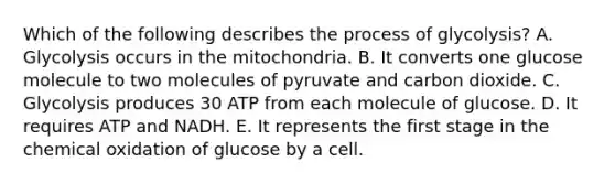 Which of the following describes the process of glycolysis? A. Glycolysis occurs in the mitochondria. B. It converts one glucose molecule to two molecules of pyruvate and carbon dioxide. C. Glycolysis produces 30 ATP from each molecule of glucose. D. It requires ATP and NADH. E. It represents the first stage in the chemical oxidation of glucose by a cell.