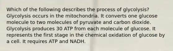 Which of the following describes the process of glycolysis? Glycolysis occurs in the mitochondria. It converts one glucose molecule to two molecules of pyruvate and carbon dioxide. Glycolysis produces 30 ATP from each molecule of glucose. It represents the first stage in the chemical oxidation of glucose by a cell. It requires ATP and NADH.