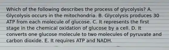 Which of the following describes the process of glycolysis? A. Glycolysis occurs in the mitochondria. B. Glycolysis produces 30 ATP from each molecule of glucose. C. It represents the first stage in the chemical oxidation of glucose by a cell. D. It converts one glucose molecule to two molecules of pyruvate and carbon dioxide. E. It requires ATP and NADH.