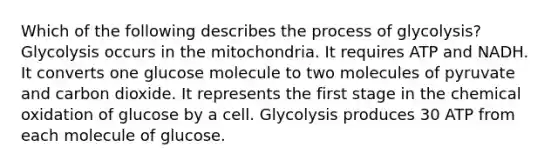 Which of the following describes the process of glycolysis? Glycolysis occurs in the mitochondria. It requires ATP and NADH. It converts one glucose molecule to two molecules of pyruvate and carbon dioxide. It represents the first stage in the chemical oxidation of glucose by a cell. Glycolysis produces 30 ATP from each molecule of glucose.