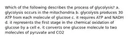 Which of the following describes the process of glycolysis? a. glycolysis occurs in the mitochondria b. glycolysis produces 30 ATP from each molecule of glucose c. it requires ATP and NADH d. it represents the first stage in the chemical oxidation of glucose by a cell e. it converts one glucose molecule to two molecules of pyruvate and CO2