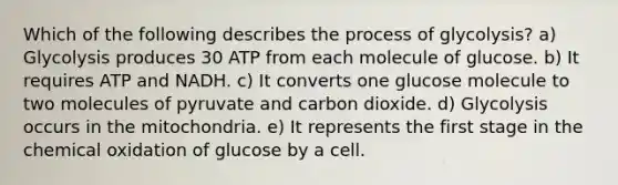 Which of the following describes the process of glycolysis? a) Glycolysis produces 30 ATP from each molecule of glucose. b) It requires ATP and NADH. c) It converts one glucose molecule to two molecules of pyruvate and carbon dioxide. d) Glycolysis occurs in the mitochondria. e) It represents the first stage in the chemical oxidation of glucose by a cell.