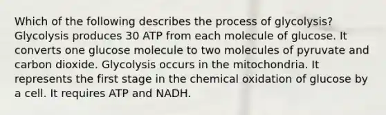 Which of the following describes the process of glycolysis? Glycolysis produces 30 ATP from each molecule of glucose. It converts one glucose molecule to two molecules of pyruvate and carbon dioxide. Glycolysis occurs in the mitochondria. It represents the first stage in the chemical oxidation of glucose by a cell. It requires ATP and NADH.