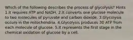 Which of the following describes the process of glycolysis? Hints 1.It requires ATP and NADH. 2.It converts one glucose molecule to two molecules of pyruvate and carbon dioxide. 3.Glycolysis occurs in the mitochondria. 4.Glycolysis produces 30 ATP from each molecule of glucose. 5.It represents the first stage in the chemical oxidation of glucose by a cell.