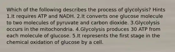 Which of the following describes the process of glycolysis? Hints 1.It requires ATP and NADH. 2.It converts one glucose molecule to two molecules of pyruvate and carbon dioxide. 3.Glycolysis occurs in the mitochondria. 4.Glycolysis produces 30 ATP from each molecule of glucose. 5.It represents the first stage in the chemical oxidation of glucose by a cell.