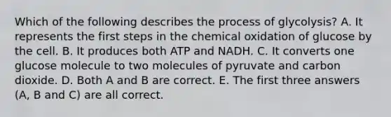 Which of the following describes the process of glycolysis? A. It represents the first steps in the chemical oxidation of glucose by the cell. B. It produces both ATP and NADH. C. It converts one glucose molecule to two molecules of pyruvate and carbon dioxide. D. Both A and B are correct. E. The first three answers (A, B and C) are all correct.