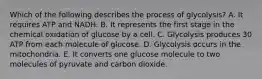 Which of the following describes the process of glycolysis? A. It requires ATP and NADH. B. It represents the first stage in the chemical oxidation of glucose by a cell. C. Glycolysis produces 30 ATP from each molecule of glucose. D. Glycolysis occurs in the mitochondria. E. It converts one glucose molecule to two molecules of pyruvate and carbon dioxide.