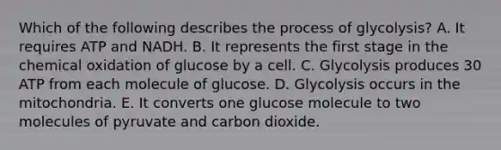 Which of the following describes the process of glycolysis? A. It requires ATP and NADH. B. It represents the first stage in the chemical oxidation of glucose by a cell. C. Glycolysis produces 30 ATP from each molecule of glucose. D. Glycolysis occurs in the mitochondria. E. It converts one glucose molecule to two molecules of pyruvate and carbon dioxide.