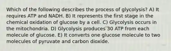 Which of the following describes the process of glycolysis? A) It requires ATP and NADH. B) It represents the first stage in the chemical oxidation of glucose by a cell. C) Glycolysis occurs in the mitochondria. D) Glycolysis produces 30 ATP from each molecule of glucose. E) It converts one glucose molecule to two molecules of pyruvate and carbon dioxide.