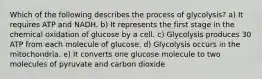 Which of the following describes the process of glycolysis? a) It requires ATP and NADH. b) It represents the first stage in the chemical oxidation of glucose by a cell. c) Glycolysis produces 30 ATP from each molecule of glucose. d) Glycolysis occurs in the mitochondria. e) It converts one glucose molecule to two molecules of pyruvate and carbon dioxide