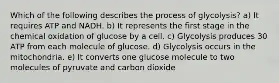 Which of the following describes the process of glycolysis? a) It requires ATP and NADH. b) It represents the first stage in the chemical oxidation of glucose by a cell. c) Glycolysis produces 30 ATP from each molecule of glucose. d) Glycolysis occurs in the mitochondria. e) It converts one glucose molecule to two molecules of pyruvate and carbon dioxide