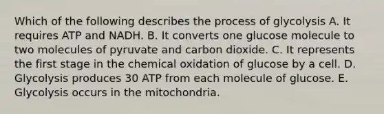 Which of the following describes the process of glycolysis A. It requires ATP and NADH. B. It converts one glucose molecule to two molecules of pyruvate and carbon dioxide. C. It represents the first stage in the chemical oxidation of glucose by a cell. D. Glycolysis produces 30 ATP from each molecule of glucose. E. Glycolysis occurs in the mitochondria.