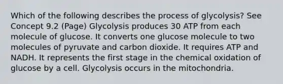 Which of the following describes the process of glycolysis? See Concept 9.2 (Page) Glycolysis produces 30 ATP from each molecule of glucose. It converts one glucose molecule to two molecules of pyruvate and carbon dioxide. It requires ATP and NADH. It represents the first stage in the chemical oxidation of glucose by a cell. Glycolysis occurs in the mitochondria.