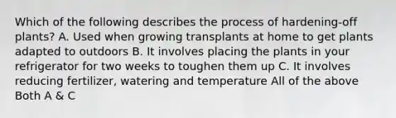 Which of the following describes the process of hardening-off plants? A. Used when growing transplants at home to get plants adapted to outdoors B. It involves placing the plants in your refrigerator for two weeks to toughen them up C. It involves reducing fertilizer, watering and temperature All of the above Both A & C