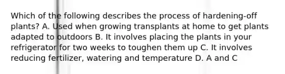 Which of the following describes the process of hardening-off plants? A. Used when growing transplants at home to get plants adapted to outdoors B. It involves placing the plants in your refrigerator for two weeks to toughen them up C. It involves reducing fertilizer, watering and temperature D. A and C