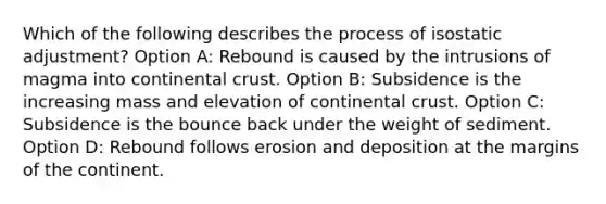 Which of the following describes the process of isostatic adjustment? Option A: Rebound is caused by the intrusions of magma into continental crust. Option B: Subsidence is the increasing mass and elevation of continental crust. Option C: Subsidence is the bounce back under the weight of sediment. Option D: Rebound follows erosion and deposition at the margins of the continent.