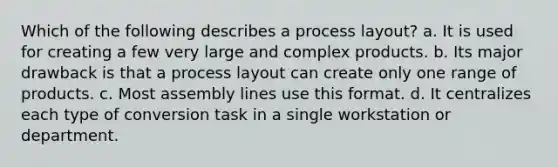 Which of the following describes a process layout? a. It is used for creating a few very large and complex products. b. Its major drawback is that a process layout can create only one range of products. c. Most assembly lines use this format. d. It centralizes each type of conversion task in a single workstation or department.