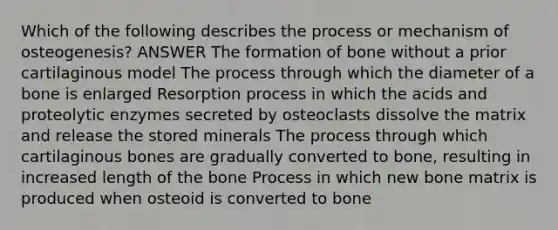 Which of the following describes the process or mechanism of osteogenesis? ANSWER The formation of bone without a prior cartilaginous model The process through which the diameter of a bone is enlarged Resorption process in which the acids and proteolytic enzymes secreted by osteoclasts dissolve the matrix and release the stored minerals The process through which cartilaginous bones are gradually converted to bone, resulting in increased length of the bone Process in which new bone matrix is produced when osteoid is converted to bone