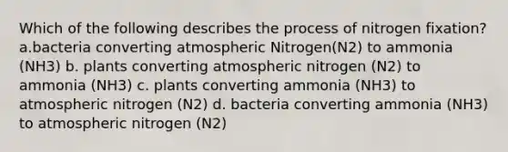 Which of the following describes the process of nitrogen fixation? a.bacteria converting atmospheric Nitrogen(N2) to ammonia (NH3) b. plants converting atmospheric nitrogen (N2) to ammonia (NH3) c. plants converting ammonia (NH3) to atmospheric nitrogen (N2) d. bacteria converting ammonia (NH3) to atmospheric nitrogen (N2)