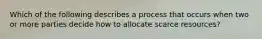 Which of the following describes a process that occurs when two or more parties decide how to allocate scarce​ resources?