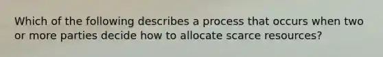 Which of the following describes a process that occurs when two or more parties decide how to allocate scarce​ resources?