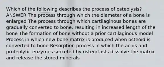 Which of the following describes the process of osteolysis? ANSWER The process through which the diameter of a bone is enlarged The process through which cartilaginous bones are gradually converted to bone, resulting in increased length of the bone The formation of bone without a prior cartilaginous model Process in which new bone matrix is produced when osteoid is converted to bone Resorption process in which the acids and proteolytic enzymes secreted by osteoclasts dissolve the matrix and release the stored minerals